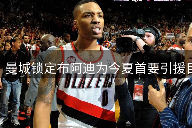 曼城锁定布阿迪为今夏首要引援目标 或同时试探切尔西求购恩佐